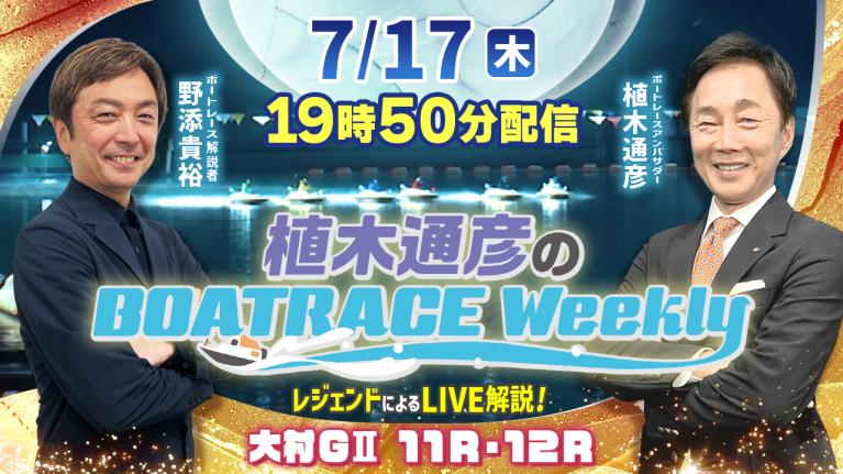 大村G2 11R・12RをLIVE解説！7月17日（木）19時50分から生配信！｜植木通彦のボートレースウィークリー｜野添貴裕さんがリモート出演！｜ボートレース