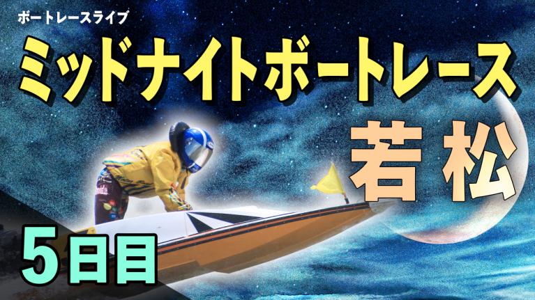 若松一般 ミッドナイトボートレースBOATBoyカップ 5日目 1〜12R