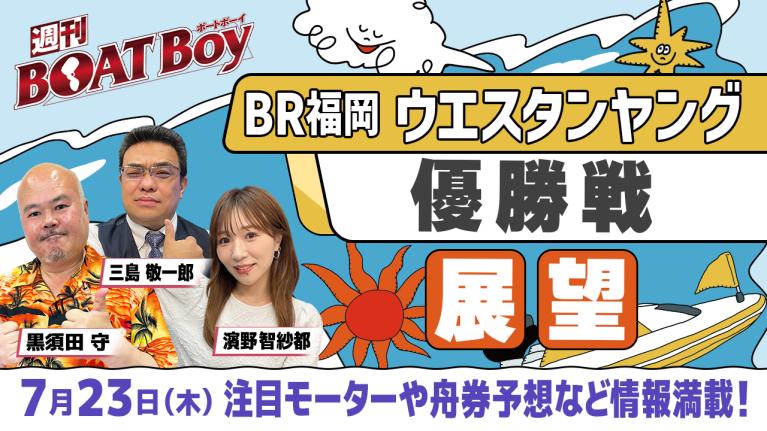 【7月23日22時～ 福岡ウエスタンヤング優勝戦展望!! 】「週刊BOATBoy」黒須田編集長とモーターソムリエ 三島敬一郎＆ニュース出張MC濱野智紗都